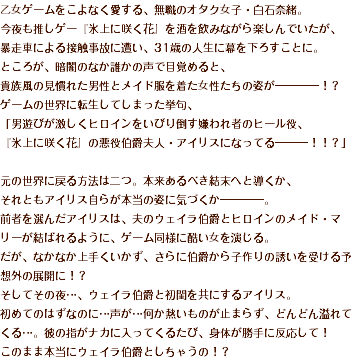 乙女ゲームをこよなく愛する、無職のオタク女子・白石奈緒。 今夜も推しゲー『氷上に咲く花』を酒を飲みながら楽しんでいたが、 暴走車による接触事故に遭い、31歳の人生に幕を下ろすことに。 ところが、暗闇のなか誰かの声で目覚めると、 貴族風の見慣れた男性とメイド服を着た女性たちの姿が――――！？ ゲームの世界に転生してしまった挙句、 「男遊びが激しくヒロインをいびり倒す嫌われ者のヒール役、 『氷上に咲く花』の悪役伯爵夫人・アイリスになってる―――！！？」 元の世界に戻る方法は二つ。本来あるべき結末へと導くか、 それともアイリス自らが本当の姿に気づくか――――。 前者を選んだアイリスは、夫のウェイラ伯爵とヒロインのメイド・マリーが結ばれるように、ゲーム同様に酷い女を演じる。 だが、なかなか上手くいかず、さらに伯爵から子作りの誘いを受ける予想外の展開に！？ そしてその夜…、ウェイラ伯爵と初閨を共にするアイリス。 初めてのはずなのに…声が…何か熱いものが止まらず、どんどん溢れてくる…。彼の指がナカに入ってくるたび、身体が勝手に反応して！ このまま本当にウェイラ伯爵としちゃうの！？