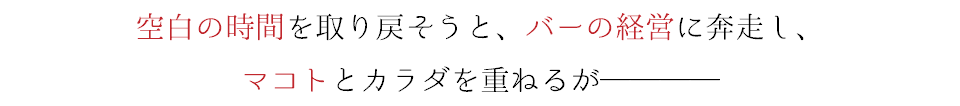 空白の時間を取り戻そうと、バーの経営に奔走し、 マコトとカラダを重ねるが────