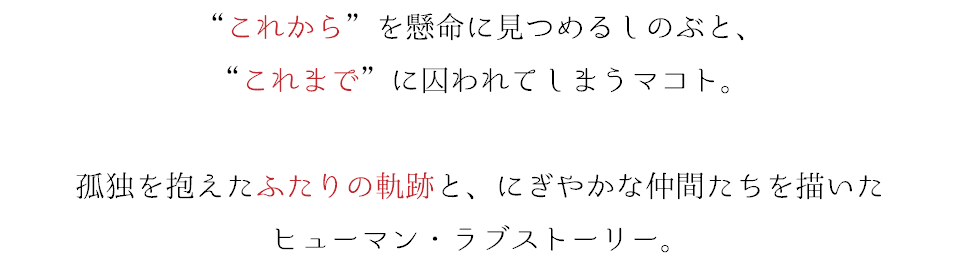 “これから”を懸命に見つめるしのぶと、 “これまで”に囚われてしまうマコト。 孤独を抱えたふたりの軌跡と、にぎやかな仲間たちを描いた ヒューマン・ラブストーリー。