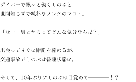 ゲイバーで飄々と働くしのぶと、 世間知らずで純朴なノンケのマコト。 「なー　男とヤるってどんな気分なんだ？」 出会ってすぐに距離を縮めるが、 交通事故でしのぶは昏睡状態に。 そして、10年ぶりにしのぶは目覚めて────！？