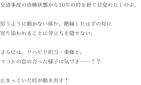 交通事故の昏睡状態から10年の時を経て目覚めたしのぶ。 思うように動かない体や、絶縁したはずの母に 寄り添われることに苛立ちを隠せない。 さらには、リハビリ担当・東條と、 マコトの息の合った様子に気づき──！？ 止まっていた時が動き出す！