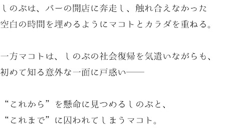 しのぶは、バーの開店に奔走し、触れ合えなかった 空白の時間を埋めるようにマコトとカラダを重ねる。 一方マコトは、しのぶの社会復帰を気遣いながらも、 初めて知る意外な一面に戸惑い── “これから”を懸命に見つめるしのぶと、 “これまで”に囚われてしまうマコト。