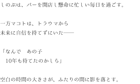 しのぶは、バーを開店し懸命に忙しい毎日を過ごす。 一方マコトは、トラウマから 未来に自信を持てずにいた── 「なんで　あの子 10年も待てたのかしら」 空白の時間の大きさが、ふたりの間に影を落とす。