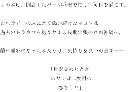 しのぶは、開店したバーが盛況で忙しい毎日を過ごす。 これまでしのぶに寄り添い続けたマコトは、 過去のトラウマを抱えたまま長期出張のため沖縄へ。 離れ離れになったふたりは、気持ちを見つめ直す── 「目が覚めたとき あたしは二度目の 恋をした」