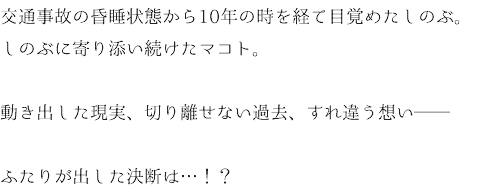 交通事故の昏睡状態から10年の時を経て目覚めたしのぶ。 しのぶに寄り添い続けたマコト。 動き出した現実、切り離せない過去、すれ違う想い── ふたりが出した決断は…！？